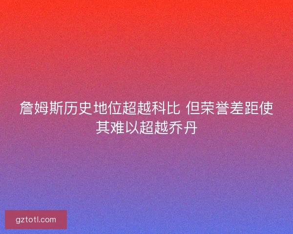詹姆斯历史地位超越科比 但荣誉差距使其难以超越乔丹