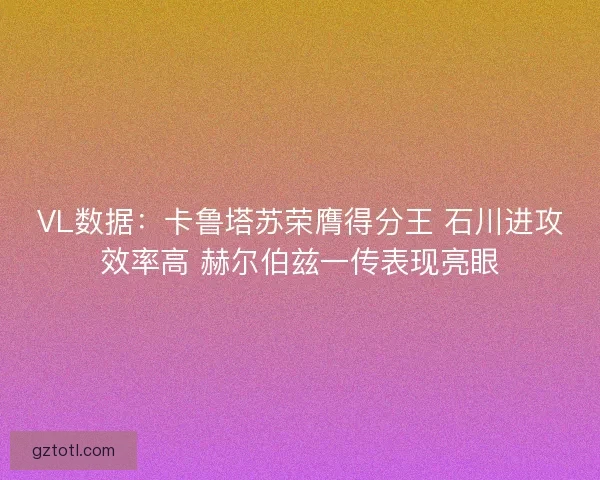 VL数据：卡鲁塔苏荣膺得分王 石川进攻效率高 赫尔伯兹一传表现亮眼
