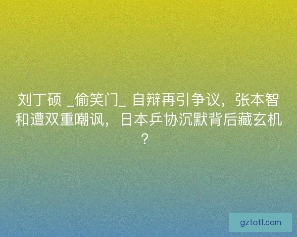刘丁硕 _偷笑门_ 自辩再引争议，张本智和遭双重嘲讽，日本乒协沉默背后藏玄机？