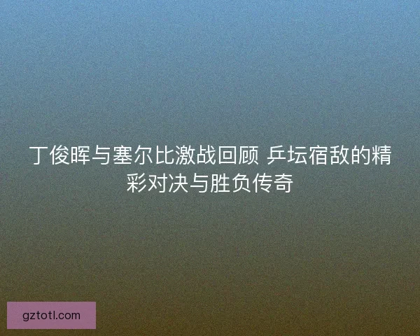 丁俊晖与塞尔比激战回顾 乒坛宿敌的精彩对决与胜负传奇