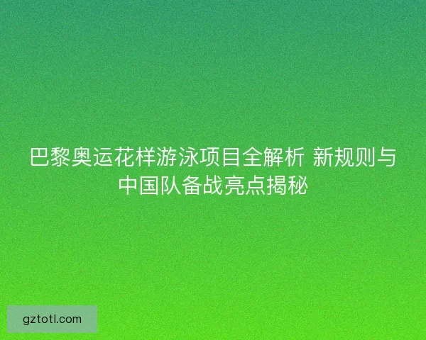 巴黎奥运花样游泳项目全解析 新规则与中国队备战亮点揭秘