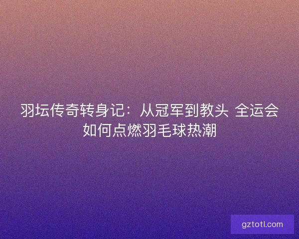 羽坛传奇转身记：从冠军到教头 全运会如何点燃羽毛球热潮