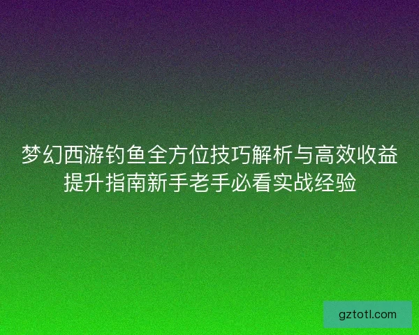 梦幻西游钓鱼全方位技巧解析与高效收益提升指南新手老手必看实战经验