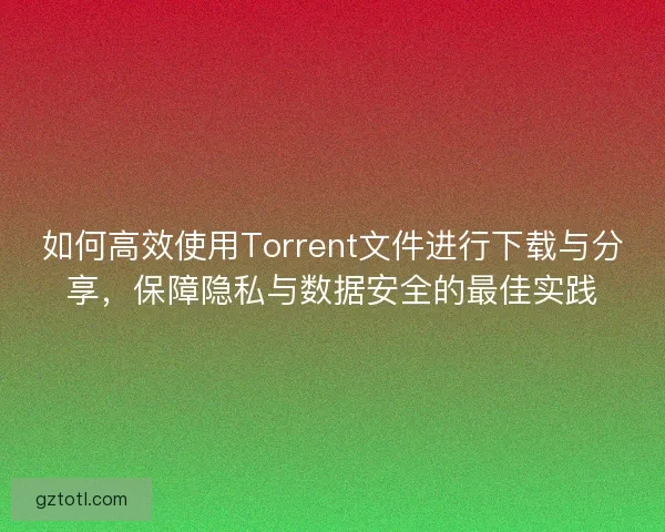 如何高效使用Torrent文件进行下载与分享，保障隐私与数据安全的最佳实践