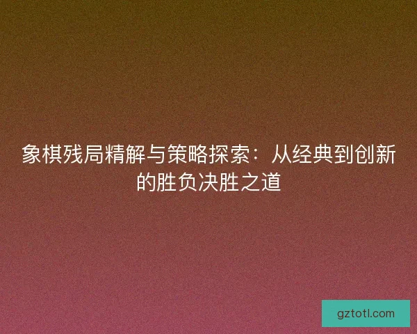 象棋残局精解与策略探索：从经典到创新的胜负决胜之道
