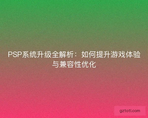 PSP系统升级全解析：如何提升游戏体验与兼容性优化