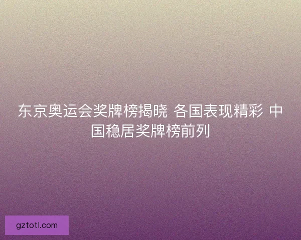 东京奥运会奖牌榜揭晓 各国表现精彩 中国稳居奖牌榜前列