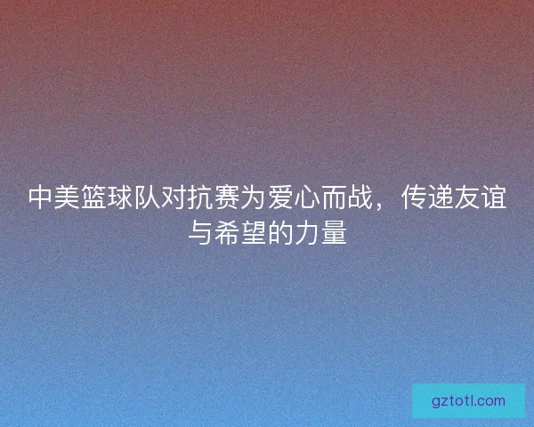 中美篮球队对抗赛为爱心而战，传递友谊与希望的力量