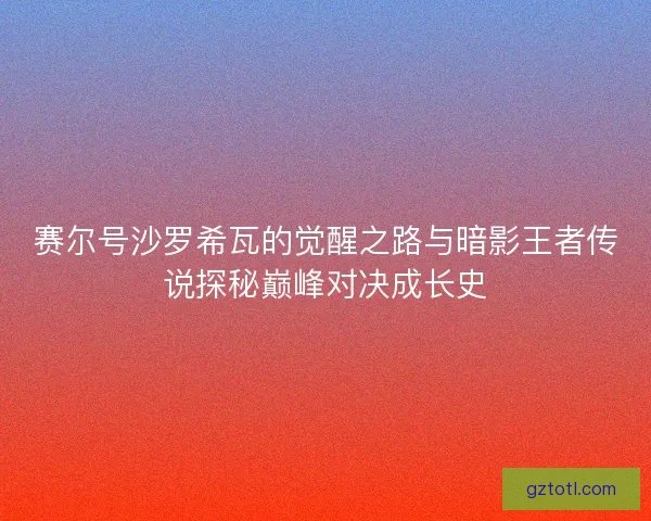 赛尔号沙罗希瓦的觉醒之路与暗影王者传说探秘巅峰对决成长史
