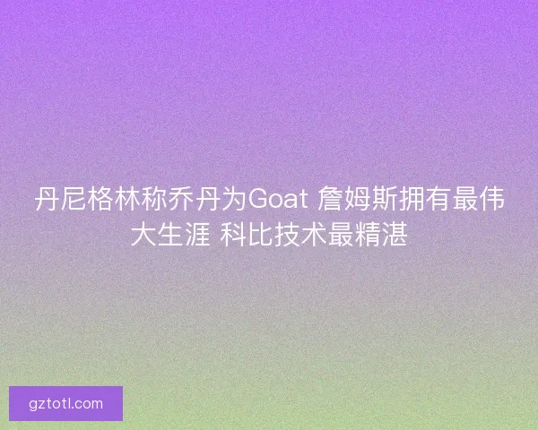 丹尼格林称乔丹为Goat 詹姆斯拥有最伟大生涯 科比技术最精湛