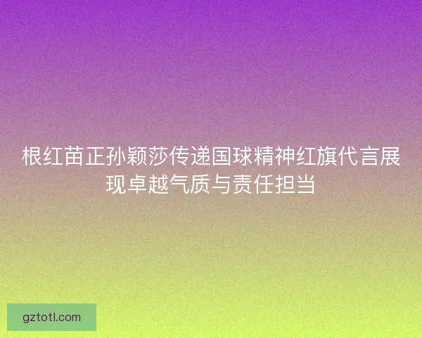 根红苗正孙颖莎传递国球精神红旗代言展现卓越气质与责任担当